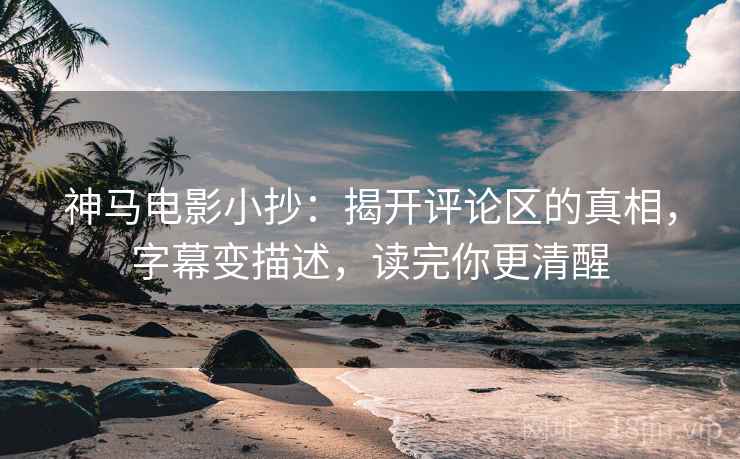 神马电影小抄：揭开评论区的真相，字幕变描述，读完你更清醒