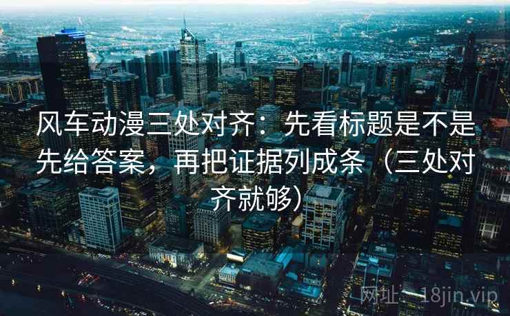 风车动漫三处对齐：先看标题是不是先给答案，再把证据列成条（三处对齐就够）