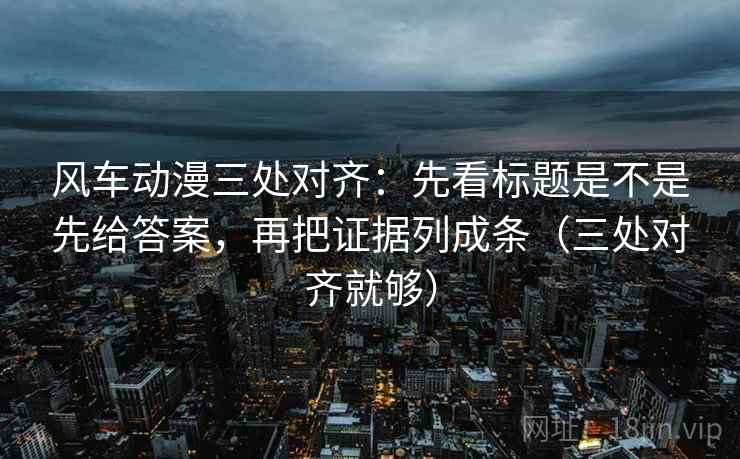 风车动漫三处对齐：先看标题是不是先给答案，再把证据列成条（三处对齐就够）