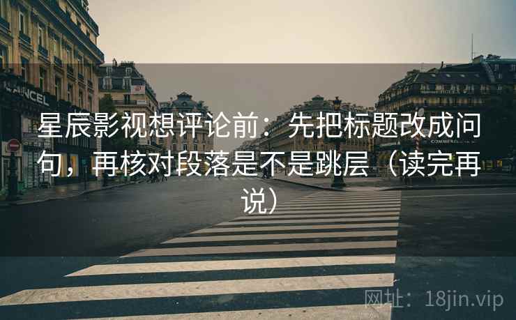 星辰影视想评论前：先把标题改成问句，再核对段落是不是跳层（读完再说）