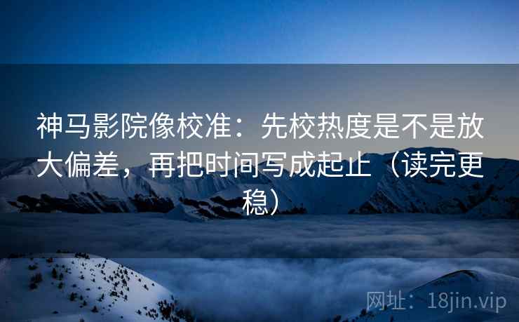 神马影院像校准：先校热度是不是放大偏差，再把时间写成起止（读完更稳）