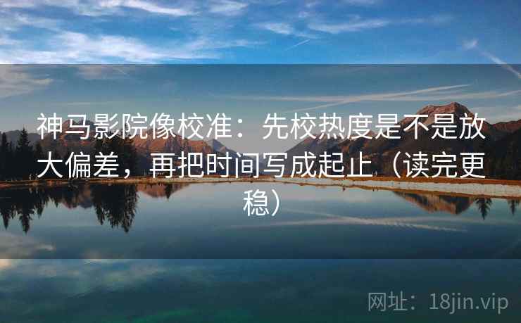 神马影院像校准：先校热度是不是放大偏差，再把时间写成起止（读完更稳）
