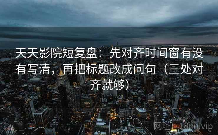天天影院短复盘：先对齐时间窗有没有写清，再把标题改成问句（三处对齐就够）