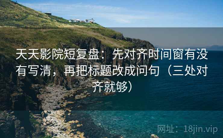 天天影院短复盘：先对齐时间窗有没有写清，再把标题改成问句（三处对齐就够）