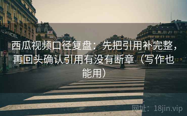西瓜视频口径复盘：先把引用补完整，再回头确认引用有没有断章（写作也能用）