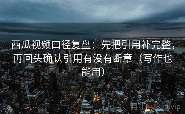 西瓜视频口径复盘：先把引用补完整，再回头确认引用有没有断章（写作也能用）