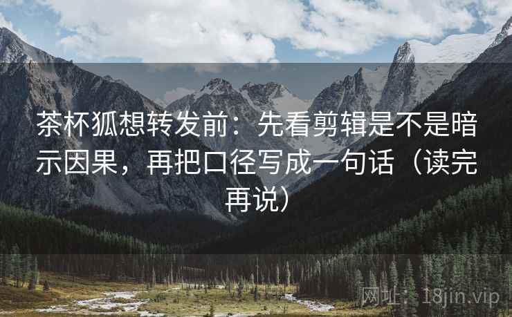 茶杯狐想转发前：先看剪辑是不是暗示因果，再把口径写成一句话（读完再说）
