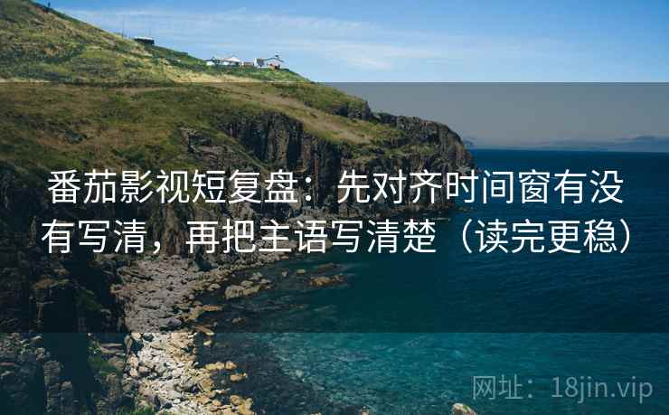 番茄影视短复盘：先对齐时间窗有没有写清，再把主语写清楚（读完更稳）