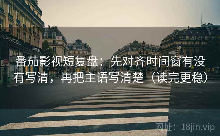 番茄影视短复盘：先对齐时间窗有没有写清，再把主语写清楚（读完更稳）