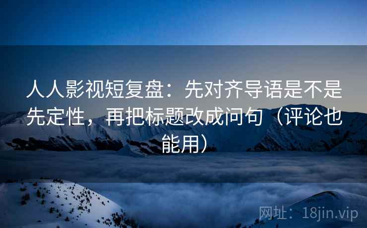 人人影视短复盘：先对齐导语是不是先定性，再把标题改成问句（评论也能用）