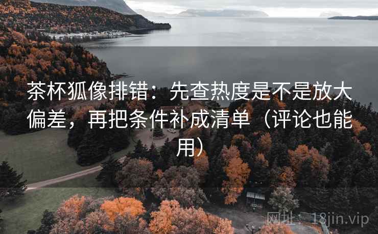 茶杯狐像排错：先查热度是不是放大偏差，再把条件补成清单（评论也能用）