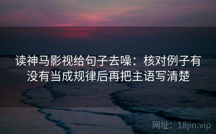 读神马影视给句子去噪：核对例子有没有当成规律后再把主语写清楚