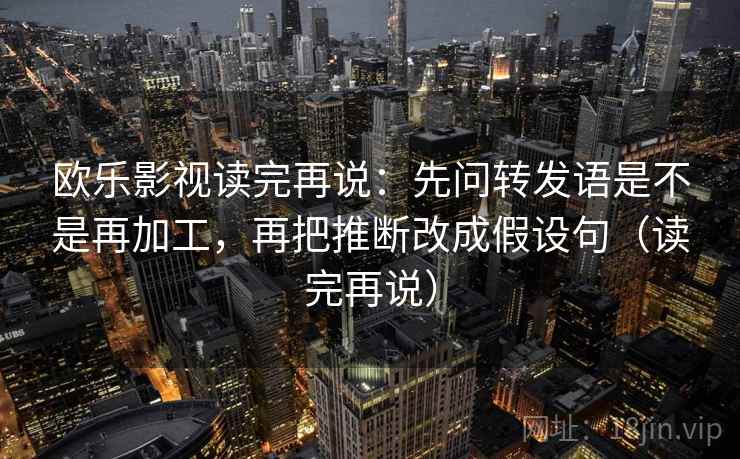 欧乐影视读完再说：先问转发语是不是再加工，再把推断改成假设句（读完再说）