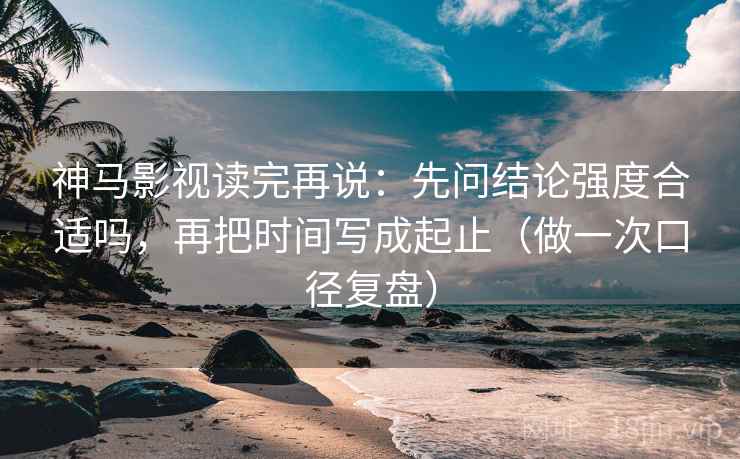 神马影视读完再说：先问结论强度合适吗，再把时间写成起止（做一次口径复盘）