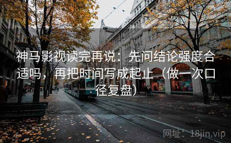 神马影视读完再说：先问结论强度合适吗，再把时间写成起止（做一次口径复盘）