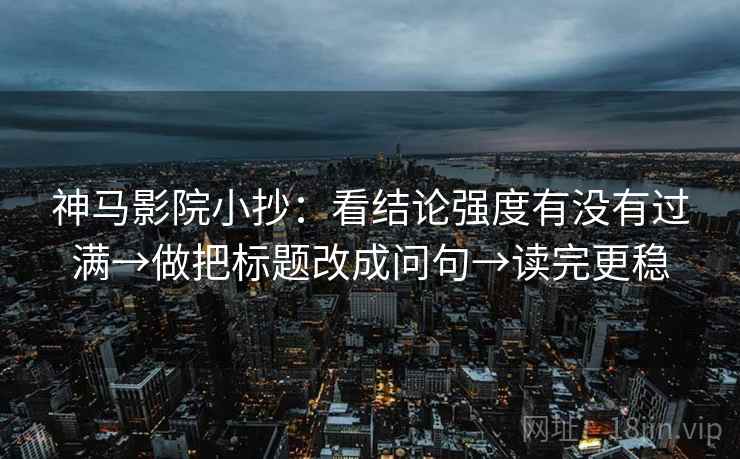 神马影院小抄：看结论强度有没有过满→做把标题改成问句→读完更稳