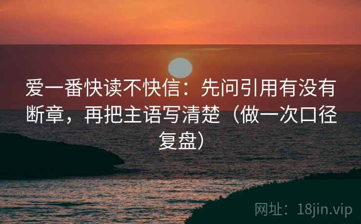 爱一番快读不快信：先问引用有没有断章，再把主语写清楚（做一次口径复盘）