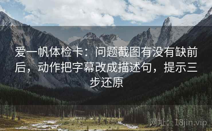 爱一帆体检卡：问题截图有没有缺前后，动作把字幕改成描述句，提示三步还原