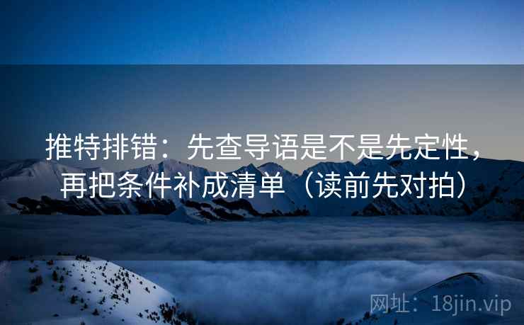 推特排错：先查导语是不是先定性，再把条件补成清单（读前先对拍）