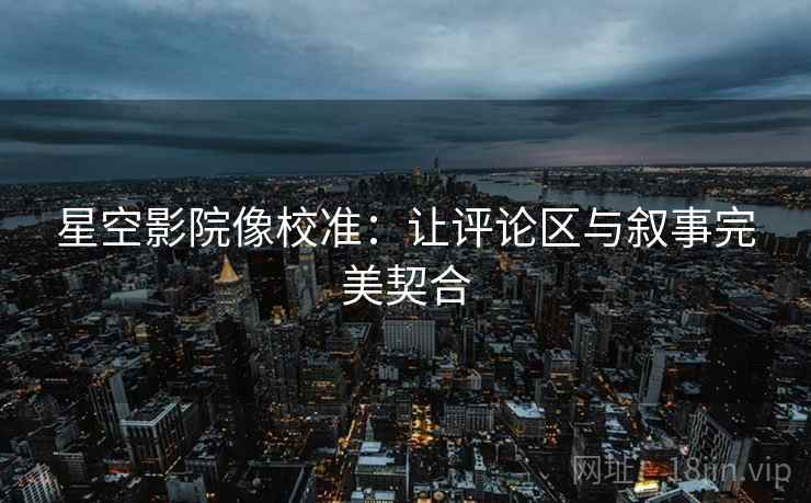 星空影院像校准：让评论区与叙事完美契合