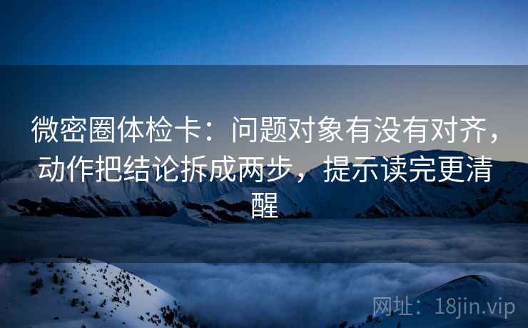 微密圈体检卡：问题对象有没有对齐，动作把结论拆成两步，提示读完更清醒