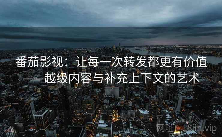 番茄影视：让每一次转发都更有价值——越级内容与补充上下文的艺术