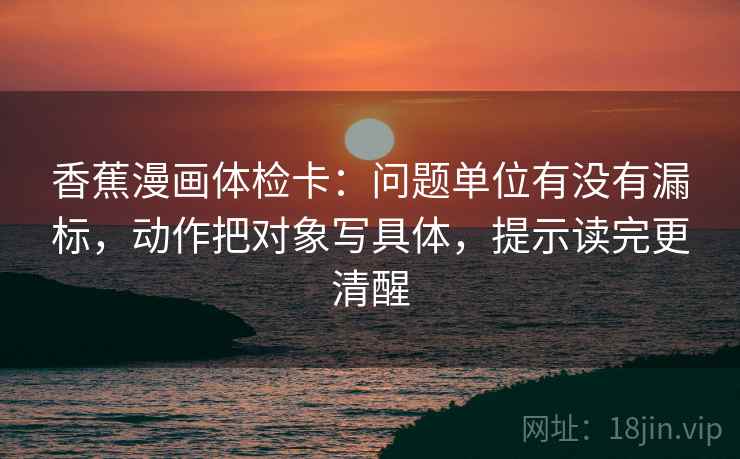香蕉漫画体检卡：问题单位有没有漏标，动作把对象写具体，提示读完更清醒