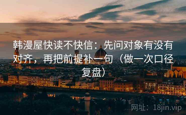韩漫屋快读不快信:先问对象有没有对齐,再把前提补一句(做一次口径复盘) 韩漫屋快读不快信:先问对象有没有对齐,再把前提补一句(做一次口径复盘)