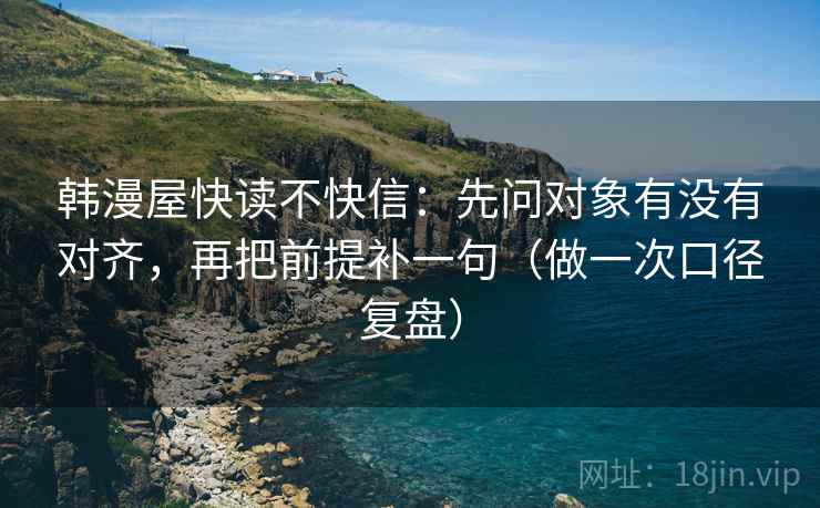 韩漫屋快读不快信:先问对象有没有对齐,再把前提补一句(做一次口径复盘) 韩漫屋快读不快信:先问对象有没有对齐,再把前提补一句(做一次口径复盘)