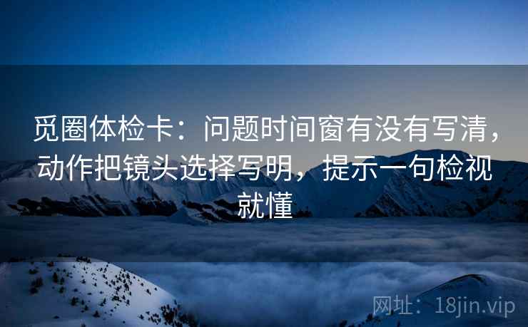 觅圈体检卡：问题时间窗有没有写清，动作把镜头选择写明，提示一句检视就懂