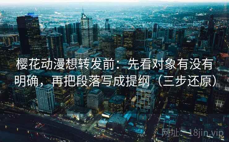 樱花动漫想转发前：先看对象有没有明确，再把段落写成提纲（三步还原）