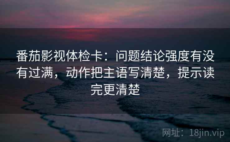 番茄影视体检卡:问题结论强度有没有过满,动作把主语写清楚,提示读完更清楚 番茄影视体检卡:问题结论强度有没有过满,动作把主语写清楚,提示读完更清楚