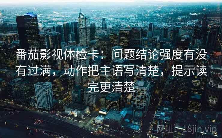 番茄影视体检卡:问题结论强度有没有过满,动作把主语写清楚,提示读完更清楚 番茄影视体检卡:问题结论强度有没有过满,动作把主语写清楚,提示读完更清楚
