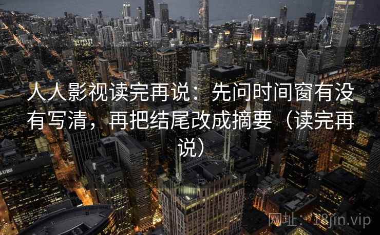 人人影视读完再说:先问时间窗有没有写清,再把结尾改成摘要(读完再说) 人人影视读完再说:先问时间窗有没有写清,再把结尾改成摘要(读完再说)