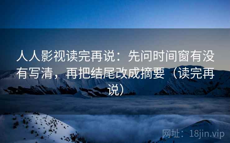 人人影视读完再说:先问时间窗有没有写清,再把结尾改成摘要(读完再说) 人人影视读完再说:先问时间窗有没有写清,再把结尾改成摘要(读完再说)