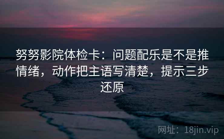 努努影院体检卡：问题配乐是不是推情绪，动作把主语写清楚，提示三步还原