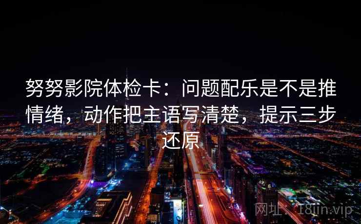 努努影院体检卡：问题配乐是不是推情绪，动作把主语写清楚，提示三步还原