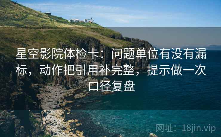 星空影院体检卡：问题单位有没有漏标，动作把引用补完整，提示做一次口径复盘