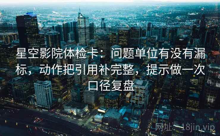星空影院体检卡：问题单位有没有漏标，动作把引用补完整，提示做一次口径复盘