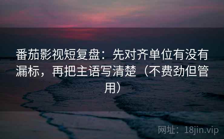 番茄影视短复盘：先对齐单位有没有漏标，再把主语写清楚（不费劲但管用）