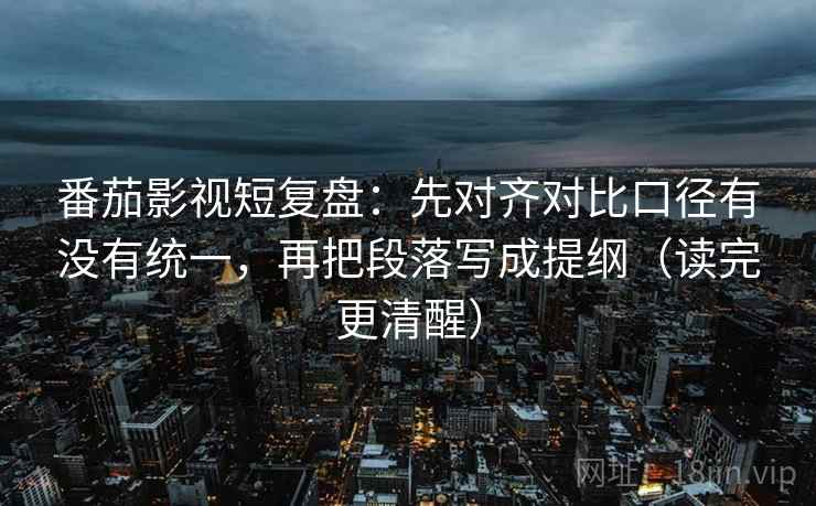 番茄影视短复盘：先对齐对比口径有没有统一，再把段落写成提纲（读完更清醒）
