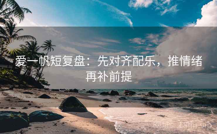 爱一帆短复盘:先对齐配乐,推情绪再补前提 爱一帆短复盘:先对齐配乐,推情绪再补前提