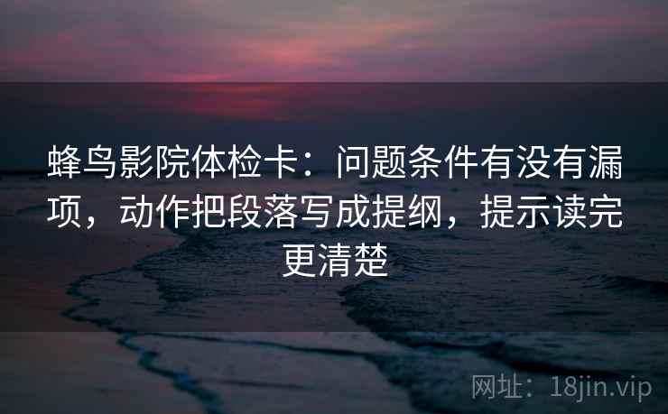 蜂鸟影院体检卡：问题条件有没有漏项，动作把段落写成提纲，提示读完更清楚